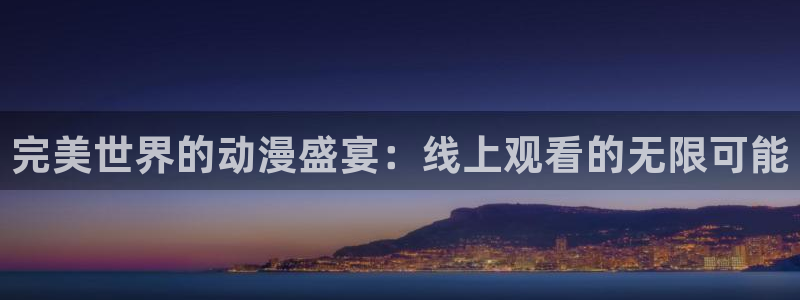 78动漫网站：完美世界的动漫盛宴：线上观看的无限可能